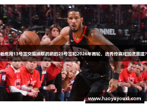 老鹰用13号签交易换取鹈鹕的23号签和2026年首轮，选秀惊喜或加速重建？