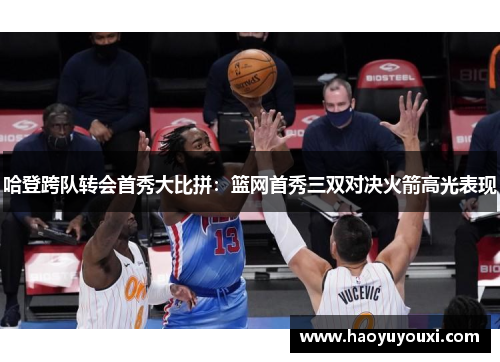哈登跨队转会首秀大比拼：篮网首秀三双对决火箭高光表现